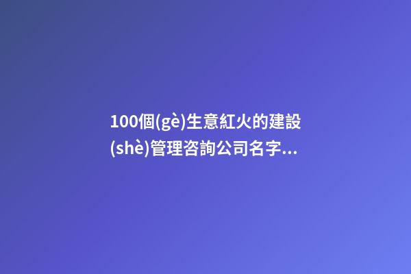 100個(gè)生意紅火的建設(shè)管理咨詢公司名字 哪類(lèi)意思符合
